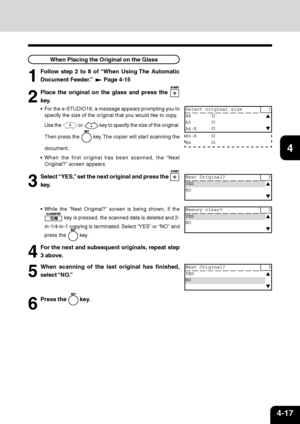 Page 684-17
1
2
3
4
5
6
7
9
10
11
128
When Placing the Original on the Glass
1
Follow step 2 to 8 of “When Using The Automatic
Document Feeder.”  
 Page 4-15
Next Original? 3
YES
NO
Next Original? 3
YES
NO
Memory clear? 3
YES
NO
2
Place the original on the glass and press the 
key.
For the e-STUDIO16, a message appears prompting you to
specify the size of the original that you would like to copy.
Use the 
 or  key to specify the size of the original.
Then press the 
 key. The copier will start scanning the...