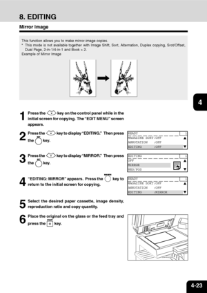 Page 744-23
1
2
3
4
5
6
7
9
10
11
128
8. EDITING
Mirror Image
This function allows you to make mirror-image copies.
* This mode is not available together with Image Shift, Sort, Alternation, Duplex copying, Srot/Offset,
Dual Page, 2-in-1/4-in-1 and Book > 2.
Example of Mirror Image
1
Press the  key on the control panel while in the
initial screen for copying.  The “EDIT MENU” screen
appears.
2
Press the  key to display “EDITING.”   Then press
the 
 key.
3
Press the  key to display “MIRROR.”   Then press
the...