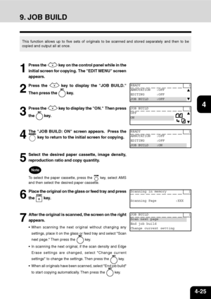 Page 764-25
1
2
3
4
5
6
7
9
10
11
128
9. JOB BUILD
This function allows up to five sets of originals to be scanned and stored separately and then to be
copied and output all at once.
1
Press the  key on the control panel while in the
initial screen for copying.  The EDIT MENU screen
appears.
2
Press the  key to display the JOB BUILD.
Then press the 
 key.
3
Press the  key to display the ON.  Then press
the 
 key.
4
The JOB BUILD: ON screen appears.  Press the
 key to return to the initial screen for copying.
5...