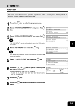 Page 845-3
1
2
3
4
5
6
7
9
10
11
128
2. TIMERS
Auto Clear
Auto Clear occurs if no machine operation is performed within a certain period of time (Default: 45
seconds).  Specify a waiting time for Auto Clear.
1
Press the  key to enter the program menu.
2
Select “01.DEFAULT SETTINGS” and press the 
key.
DEFAULT SETTINGS
01.MACHINE DEFAULTS
02.COPY SETUP
03.FAX SETUP
3
Select “01.MACHINE DEFAULTS” and press the 
key.
MACHINE DEFAULTS
01.CASSETTE SIZE
02.WALKUP SCREEN
03.TIMERS
4
Select “02.TIMERS” and press the...