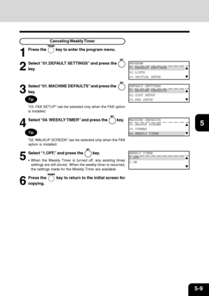 Page 905-9
1
2
3
4
5
6
7
9
10
11
128
Canceling Weekly Timer
1
Press the  key to enter the program menu.
2
Select “01.DEFAULT SETTINGS” and press the 
key.
PROGRAM
01.DEFAULT SETTINGS
02.LISTS
03.INITIAL SETUP
3
Select “01. MACHINE DEFAULTS” and press the  
key.
DEFAULT SETTINGS
01.MACHINE DEFAULTS
02.COPY SETUP
03.FAX SETUP
4
Select “04. WEEKLY TIMER” and press the  key.
5
Select “1.OFF,” and press the  key.
 When the Weekly Timer is turned off, any existing times
settings are still stored.  When the weekly...