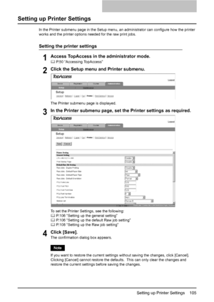 Page 107Setting up Printer Settings    105
Setting up Printer Settings
In the Printer submenu page in the Setup menu, an administrator can configure how the printer 
works and the printer options needed for the raw print jobs.
Setting the printer settings
1Access TopAccess in the administrator mode.
	 P.50 “Accessing TopAccess”
2Click the Setup menu and Printer submenu.
The Printer submenu page is displayed.
3In the Printer submenu page, set the Printer settings as required.
To set the Printer Settings, see the...