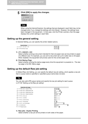 Page 10810 TopAccess ADMINISTRATION TAB PAGE - SETUP 
MENU (Printing Function)
106    Setting up Printer Settings
5Click [OK] to apply the changes.
When using the Internet Explorer, the settings that are displayed in each field may not be 
changed even if you change the settings and click [Save].  However, the settings have 
been changed in the equipment.  In that case, click the Printer submenu then the page 
displays the current settings in each field.
Setting up the general setting
In General Setting, you can...