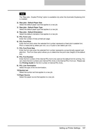 Page 109Setting up Printer Settings    107
The “Raw jobs - Duplex Printing” option is available only when the Automatic Duplexing Unit 
is installed.
2) Raw jobs - Default Paper Size
Select the default paper size that applies to a raw job.
3) Raw jobs - Default Paper Type
Select the default paper type that applies to a raw job.
4) Raw jobs - Default Orientation
Select the default orientation that applies to a raw job.
5) PCL Form Line
Enter the number of lines printed per page.
6) PCL Font Pitch
Enter the font...