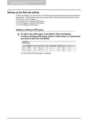 Page 11010 TopAccess ADMINISTRATION TAB PAGE - SETUP 
MENU (Printing Function)
108    Setting up Printer Settings
Setting up the Raw job setting
In Raw Job Setting, you can add up to 16 LPR queue names and specify the raw job setting for 
each queue.  These queue names can be used when printing without a printer driver, such as 
printing from Unix workstation.
You can add, edit, or delete a LPR queue.
	 P.108 “Adding or editing a LPR queue”
	 P.110 “Deleting a LPR queue”
Adding or editing a LPR queue
1To add a...