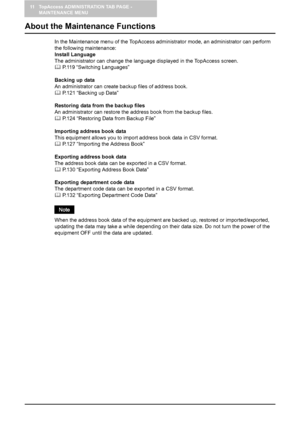 Page 12011 TopAccess ADMINISTRATION TAB PAGE - 
MAINTENANCE MENU
118    About the Maintenance Functions
About the Maintenance Functions
In the Maintenance menu of the TopAccess administrator mode, an administrator can perform 
the following maintenance:
Install Language
The administrator can change the language displayed in the TopAccess screen. 
	 P.119 “Switching Languages”
Backing up data
An administrator can create backup files of address book.
	 P.121 “Backing up Data”
Restoring data from the backup files...