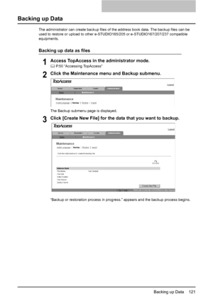 Page 123Backing up Data    121
Backing up Data
The administrator can create backup files of the address book data. The backup files can be 
used to restore or upload to other e-STUDIO165/205 or e-STUDIO167/207/237 compatible 
equipments.
Backing up data as files
1Access TopAccess in the administrator mode.
	 P.50 “Accessing TopAccess”
2Click the Maintenance menu and Backup submenu.
The Backup submenu page is displayed.
3Click [Create New File] for the data that you want to backup.
“Backup or restoration process...