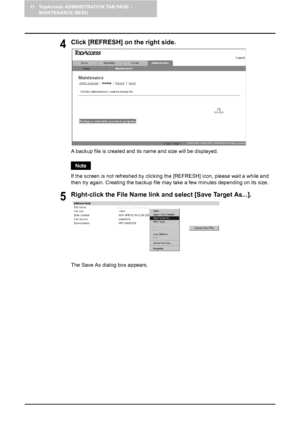 Page 12411 TopAccess ADMINISTRATION TAB PAGE - 
MAINTENANCE MENU
122    Backing up Data
4Click [REFRESH] on the right side.
A backup file is created and its name and size will be displayed.
If the screen is not refreshed by clicking the [REFRESH] icon, please wait a while and 
then try again. Creating the backup file may take a few minutes depending on its size.
5Right-click the File Name link and select [Save Target As...].
The Save As dialog box appears.
Downloaded From ManualsPrinter.com Manuals 