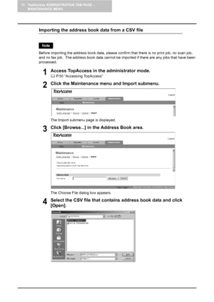 Page 13011 TopAccess ADMINISTRATION TAB PAGE - 
MAINTENANCE MENU
128    Importing the Address Book
Importing the address book data from a CSV file
Before importing the address book data, please confirm that there is no print job, no scan job, 
and no fax job.  The address book data cannot be imported if there are any jobs that have been 
processed.
1Access TopAccess in the administrator mode.
	 P.50 “Accessing TopAccess”
2Click the Maintenance menu and Import submenu.
The Import submenu page is displayed.
3Click...