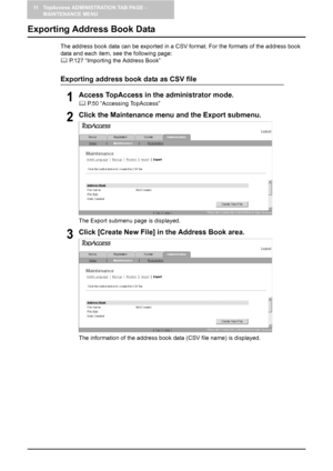 Page 13211 TopAccess ADMINISTRATION TAB PAGE - 
MAINTENANCE MENU
130    Exporting Address Book Data
Exporting Address Book Data
The address book data can be exported in a CSV format. For the formats of the address book 
data and each item, see the following page:
	 P.127 “Importing the Address Book”
Exporting address book data as CSV file
1Access TopAccess in the administrator mode.
	 P.50 “Accessing TopAccess”
2Click the Maintenance menu and the Export submenu.
The Export submenu page is displayed.
3Click...