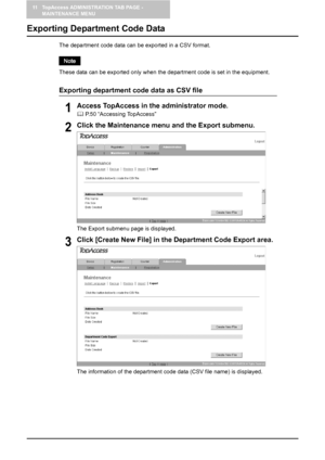 Page 13411 TopAccess ADMINISTRATION TAB PAGE - 
MAINTENANCE MENU
132    Exporting Department Code Data
Exporting Department Code Data
The department code data can be exported in a CSV format.
These data can be exported only when the department code is set in the equipment.
Exporting department code data as CSV file
1Access TopAccess in the administrator mode.
	 P.50 “Accessing TopAccess”
2Click the Maintenance menu and the Export submenu.
The Export submenu page is displayed.
3Click [Create New File] in the...