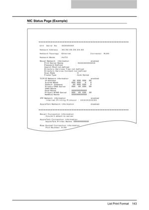 Page 145List Print Format    143
NIC Status Page (Example)
Unit   Serial  No    : XXXXXXXX
Network Address   : XX;XX;XX;XX;XX;XX
Network Topology  : Ethernet                          Connector:  RJ45
Network Mode       : AUTO
Novell Network   Information                              enabled
      Print Server Name                 :  XXXXXXXXXXXX
      Password Defined                   
      Search Root not defined
      Directory Services Tree not defined
      Directory Service Context not defined
      Scan...