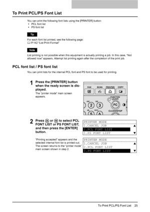 Page 27To Print PCL/PS Font List    25
To Print PCL/PS Font List
You can print the following font lists using the [PRINTER] button:
yPCL font list
yPS font list
For each font list printed, see the following page:
	 P.142 “List Print Format”
List printing is not possible when this equipment is actually printing a job. In this case, “Not 
allowed now” appears. Attempt list printing again after the completion of the print job.
PCL font list / PS font list
You can print lists for the internal PCL font and PS font...