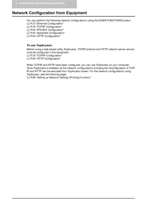 Page 345 CONFIGURING NETWORKS (EQUIPMENT)
32    Network Configuration from Equipment
Network Configuration from Equipment
You can perform the following network configurations using the [USER FUNCTIONS] button:
	 P.33 “Ethernet Configuration”
	 P.35 “TCP/IP Configuration”
	 P.40 “IPX/SPX Configuration”
	 P.42 “AppleTalk Configuration”
	 P.44 “HTTP Configuration”
To use TopAccess:
Before using a web-based utility TopAccess, TCP/IP protocol and HTTP network server service 
must be configured in this equipment....