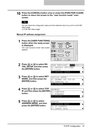 Page 39TCP/IP Configuration    37
10Press the [CANCEL] button once or press the [FUNCTION CLEAR] 
button to return the screen to the “user function mode” main 
screen.
You can check the configuration status and the obtained value if you print out the NIC 
status page.
	 P.29 “NIC status page”
Manual IP address assignment
1Press the [USER FUNCTIONS] 
button when the ready screen 
is displayed.
The “user functions mode” main screen 
appears. 
2Press   or   to select INI-
TIAL SETUP, and then press 
the [ENTER]...