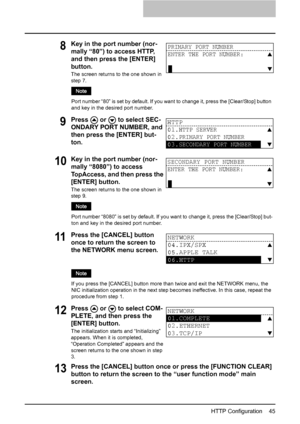 Page 47HTTP Configuration    45
13Press the [CANCEL] button once or press the [FUNCTION CLEAR] 
button to return the screen to the “user function mode” main 
screen.
8Key in the port number (nor-
mally “80”) to access HTTP, 
and then press the [ENTER] 
button.
The screen returns to the one shown in 
step 7.
Port number “80” is set by default. If you want to change it, press the [Clear/Stop] button 
and key in the desired port number.
9Press   or   to select SEC-
ONDARY PORT NUMBER, and 
then press the [ENTER]...