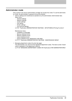 Page 51TopAccess Overview    49
Administrator mode
Only a person who has an administrator privilege can access this mode. To use the administra-
tor mode, the administrator’s password should be entered.
yVarious settings and maintenance operations by the administrator (Administrator tab)
Setup menu:
- General settings
- Network settings
- Copier settings
- Fax setting
- Printer settings
- Print service settings
	 P.81 “TopAccess ADMINISTRATION TAB PAGE - SETUP MENU (Printing Function)”
Maintenance menu:
-...