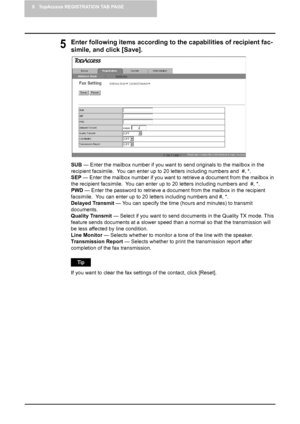 Page 648 TopAccess REGISTRATION TAB PAGE
62    Managing Address Book
5Enter following items according to the capabilities of recipient fac-
simile, and click [Save].
SUB — Enter the mailbox number if you want to send originals to the mailbox in the 
recipient facsimile.  You can enter up to 20 letters including numbers and  #, *.
SEP — Enter the mailbox number if you want to retrieve a document from the mailbox in 
the recipient facsimile.  You can enter up to 20 letters including numbers and  #, *.
PWD — Enter...