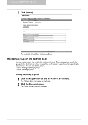 Page 668 TopAccess REGISTRATION TAB PAGE
64    Managing Address Book
3Click [Delete].
The contact is deleted from the Address Book.
Managing groups in the address book
You can create groups that contain the multiple recipients.  This enables you to specify the 
groups for the destinations instead of specifying each recipient separately when operating fax 
transmission.  You can also delete groups.
	 P.64 “Adding or editing a group”
	 P.66 “Deleting a group”
Adding or editing a group
1Click the Registration tab...