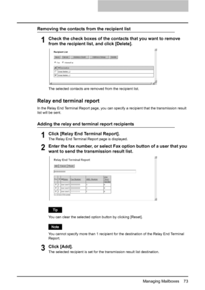 Page 75Managing Mailboxes    73
Removing the contacts from the recipient list
1Check the check boxes of the contacts that you want to remove 
from the recipient list, and click [Delete].
The selected contacts are removed from the recipient list.
Relay end terminal report
In the Relay End Terminal Report page, you can specify a recipient that the transmission result 
list will be sent.
Adding the relay end terminal report recipients
1Click [Relay End Terminal Report].
The Relay End Terminal Report page is...