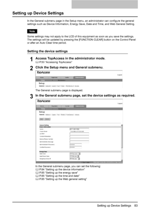 Page 85Setting up Device Settings    83
Setting up Device Settings
In the General submenu page in the Setup menu, an administrator can configure the general 
settings such as Device Information, Energy Save, Date and Time, and Web General Setting.
Some settings may not apply to the LCD of this equipment as soon as you save the settings.  
The settings will be updated by pressing the [FUNCTION CLEAR] button on the Control Panel 
or after an Auto Clear time period.
Setting the device settings
1Access TopAccess in...