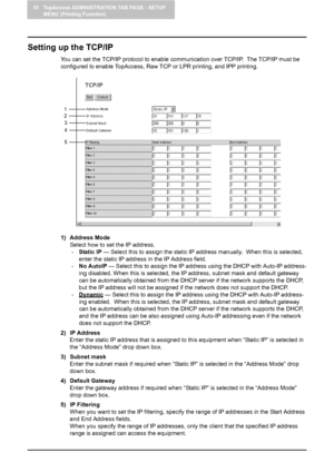 Page 9010 TopAccess ADMINISTRATION TAB PAGE - SETUP 
MENU (Printing Function)
88    Setting up Network Settings (Printing Function)
Setting up the TCP/IP
You can set the TCP/IP protocol to enable communication over TCP/IP.  The TCP/IP must be 
configured to enable TopAccess, Raw TCP or LPR printing, and IPP printing.
1) Address Mode
Select how to set the IP address.
-Static IP — Select this to assign the static IP address manually.  When this is selected, 
enter the static IP address in the IP Address field....