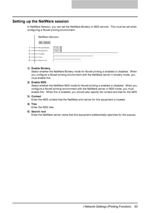 Page 95Setting up Network Settings (Printing Function)    93
Setting up the NetWare session
In NetWare Session, you can set the NetWare Bindery or NDS service.  This must be set when 
configuring a Novell printing environment.
1) Enable Bindery
Select whether the NetWare Bindery mode for Novell printing is enabled or disabled.  When 
you configure a Novell printing environment with the NetWare server in bindery mode, you 
must enable this.
2) Enable NDS
Select whether the NetWare NDS mode for Novell printing is...