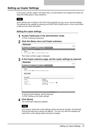 Page 99Setting up Copier Settings    97
Setting up Copier Settings
In the Copier submenu page in the Setup menu, an administrator can configure the copier set-
tings that initially apply to copy operations.
Some settings may not apply to the LCD of this equipment as soon as you save the settings.  
The settings will be updated by pressing the [FUNCTION CLEAR] button on the Control Panel 
or after an Auto Clear time period.
Setting the copier settings
1Access TopAccess in the administrator mode.
	 P.50...