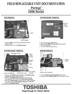 Page 5HDD REMOVAL1. Slide the HDD to the right to disconnect from the  
    system board.3. Slide the drive out of the HDD insulator.TOSHIBA
Tough Enough for Today’s World.SYSTEM BOARD  REMOVALSYSTEM BOARD  REMOVAL4. Remove two M2x6 brass screws and two M2x4 brass
    screws securing the system board.
5. Remove one M2x6 brass screw securing the latch 
    hole assembly and remove the latch hole assembly.
6. Peel off the glass tape securing the RTC battery harness 
    and disconnect the RTC battery harness...