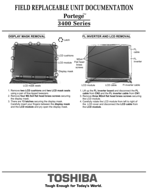 Page 6TOSHIBA
Tough Enough for Today’s World.DISPLAY MASK REMOVAL1. Remove two LCD cushions and two LCD mask seals
    using a pair of fine-tipped tweezers.2. Remove four M2.5x4 flat head brass screws securing
    the display mask.3. There are 13 latches securing the display mask.
    Carefully insert your fingers between the display mask 
    and the LCD module and pry open the display mask.Latch1. Lift up the FL inverter board and disconnect the FL
    cable from CN2 and the FL inverter cable from CN1. 
3....