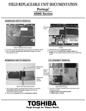 Page 7TOSHIBA
Tough Enough for Today’s World.
FIELD REPLACEABLE UNIT DOCUMENTATION4000 SeriesMEMBRANE SWITCH REMOVAL3. Turn the computer right side up and open the display panel.
4. Remove three m2x4 brass flat head screws securing 
    the palmrest cover.5. Carefully lift up the palmrest cover.
6. Disconnect the membrane switch cable from 
    PJ309 on the system board and lift out the palmrest
    cover.Palmrest
coverMembrane
switch cablePJ309M2x4 brass flat head screwsMEMBRANE SWITCH REMOVAL7. Lift up the...