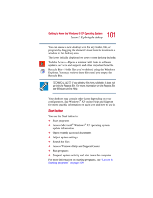 Page 101101
Getting to Know the Windows ® XP Operating System
Lesson 1: Exploring the desktop
5.375 x 8.375 ver 2.3
You can create a new desktop icon for any folder, file, or 
program by dragging the element’s icon from its location in a 
window to the desktop area.
The icons initially displayed on your system desktop include:
Toshiba Access—Opens a window with links to software 
updates, services and support, and other important benefits.
Recycle Bin—Holds files you’ve deleted using the Windows 
Explorer. You...