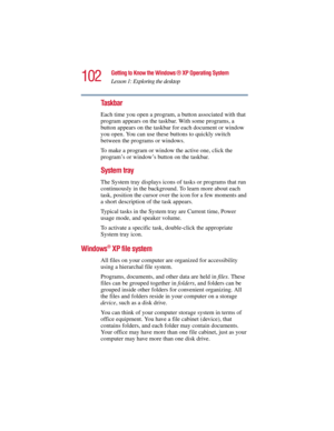 Page 102102
Getting to Know the Windows ® XP Operating System
Lesson 1: Exploring the desktop
5.375 x 8.375 ver 2.3
Taskbar
Each time you open a program, a button associated with that 
program appears on the taskbar. With some programs, a 
button appears on the taskbar for each document or window 
you open. You can use these buttons to quickly switch 
between the programs or windows.
To make a program or window the active one, click the 
program’s or window’s button on the taskbar.
System tray
The System tray...
