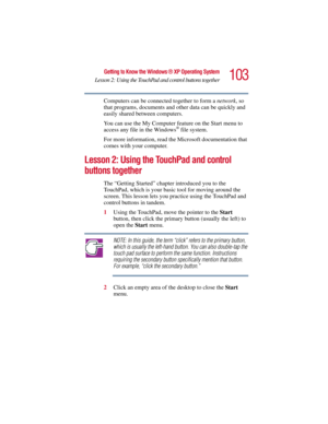 Page 103103
Getting to Know the Windows ® XP Operating System
Lesson 2: Using the TouchPad and control buttons together
5.375 x 8.375 ver 2.3
Computers can be connected together to form a network, so 
that programs, documents and other data can be quickly and 
easily shared between computers.
You can use the My Computer feature on the Start menu to 
access any file in the Windows
® file system.
For more information, read the Microsoft documentation that 
comes with your computer.
Lesson 2: Using the TouchPad and...