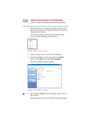 Page 104104
Getting to Know the Windows ® XP Operating System
Lesson 2: Using the TouchPad and control buttons together
5.375 x 8.375 ver 2.3
3With the pointer in an empty area of the desktop, click 
the secondary button (the right-hand button) to open the 
desktop shortcut menu.
As the name implies, shortcut menus provide quick 
access to many operating system features.
Sample desktop shortcut menu
4Click an empty area to close the shortcut menu.
5Use the TouchPad to move the pointer to the Start 
button. Click...