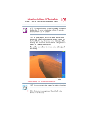 Page 105105
Getting to Know the Windows ® XP Operating System
Lesson 2: Using the TouchPad and control buttons together
5.375 x 8.375 ver 2.3
NOTE: If the taskbar is locked, you need to unlock it. To unlock the 
taskbar, place the cursor on the taskbar and click the secondary 
button. Uncheck “Lock the Taskbar.”
7Click an empty area of the taskbar at the bottom of the 
screen and, while holding down the primary button, use 
the TouchPad to drag the pointer to the right edge of the 
desktop, then release the...