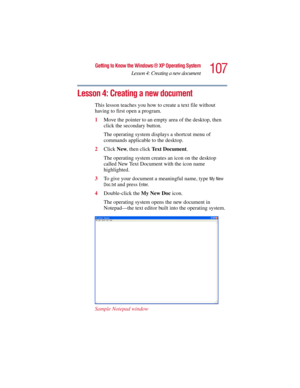 Page 107107
Getting to Know the Windows ® XP Operating System
Lesson 4: Creating a new document
5.375 x 8.375 ver 2.3
Lesson 4: Creating a new document
This lesson teaches you how to create a text file without 
having to first open a program.
1Move the pointer to an empty area of the desktop, then 
click the secondary button.
The operating system displays a shortcut menu of 
commands applicable to the desktop.
2Click New, then click Text Document.
The operating system creates an icon on the desktop 
called New...