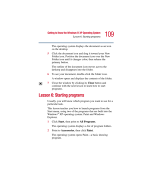 Page 109109
Getting to Know the Windows ® XP Operating System
Lesson 6: Starting programs
5.375 x 8.375 ver 2.3
The operating system displays the document as an icon 
on the desktop.
5Click the document icon and drag it toward your New 
Folder icon. Position the document icon over the New 
Folder icon until it changes color, then release the 
primary button.
The outline of the document icon moves across the 
desktop and disappears into the folder.
6To see your document, double-click the folder icon.
A window...