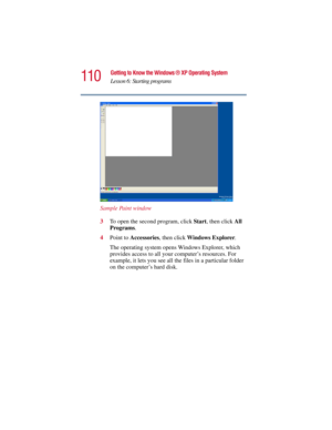 Page 110110
Getting to Know the Windows ® XP Operating System
Lesson 6: Starting programs
5.375 x 8.375 ver 2.3
Sample Paint window
3To open the second program, click Start, then click All 
Programs.
4Point to Accessories, then click Windows Explorer.
The operating system opens Windows Explorer, which 
provides access to all your computer’s resources. For 
example, it lets you see all the files in a particular folder 
on the computer’s hard disk. 