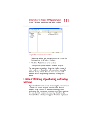 Page 111111
Getting to Know the Windows ® XP Operating System
Lesson 7: Resizing, repositioning, and hiding windows
5.375 x 8.375 ver 2.3
Sample Windows Explorer window
Notice the taskbar now has two buttons on it—one for 
Paint and one for Windows Explorer. 
5Click the Paint button on the taskbar.
The operating system displays the Paint program.
The operating system places the active window on top of 
other windows on the desktop unless you have selected a 
different display option. You can move back and forth...