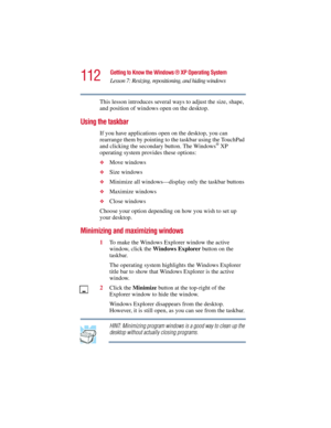 Page 112112
Getting to Know the Windows ® XP Operating System
Lesson 7: Resizing, repositioning, and hiding windows
5.375 x 8.375 ver 2.3
This lesson introduces several ways to adjust the size, shape, 
and position of windows open on the desktop.
Using the taskbar
If you have applications open on the desktop, you can 
rearrange them by pointing to the taskbar using the TouchPad 
and clicking the secondary button. The Windows
® XP 
operating system provides these options:
❖Move windows
❖Size windows
❖Minimize all...