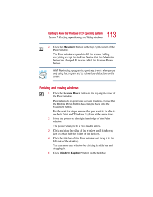 Page 113113
Getting to Know the Windows ® XP Operating System
Lesson 7: Resizing, repositioning, and hiding windows
5.375 x 8.375 ver 2.3
3Click the Maximize button in the top-right corner of the 
Paint window.
The Paint window expands to fill the screen, hiding 
everything except the taskbar. Notice that the Maximize 
button has changed. It is now called the Restore Down 
button.
HINT: Maximizing a program is a good way to work when you are 
only using that program and do not want any distractions on the...