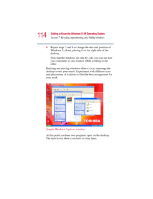 Page 114114
Getting to Know the Windows ® XP Operating System
Lesson 7: Resizing, repositioning, and hiding windows
5.375 x 8.375 ver 2.3
6Repeat steps 3 and 4 to change the size and position of 
Windows Explorer, placing it on the right side of the 
desktop.
Now that the windows are side by side, you can see how 
you could refer to one window while working in the 
other.
Resizing and moving windows allows you to rearrange the 
desktop to suit your needs. Experiment with different sizes 
and placements of...