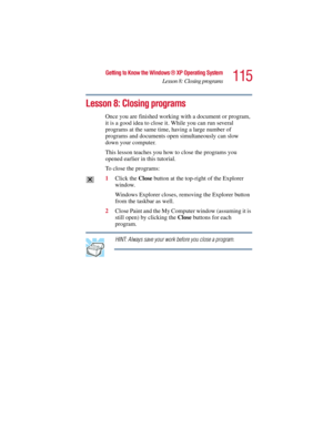 Page 115115
Getting to Know the Windows ® XP Operating System
Lesson 8: Closing programs
5.375 x 8.375 ver 2.3
Lesson 8: Closing programs 
Once you are finished working with a document or program, 
it is a good idea to close it. While you can run several 
programs at the same time, having a large number of 
programs and documents open simultaneously can slow 
down your computer. 
This lesson teaches you how to close the programs you 
opened earlier in this tutorial. 
To close the programs:
1Click the Close...