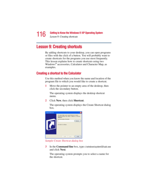 Page 116116
Getting to Know the Windows ® XP Operating System
Lesson 9: Creating shortcuts
5.375 x 8.375 ver 2.3
Lesson 9: Creating shortcuts
By adding shortcuts to your desktop, you can open programs 
or files with the click of a button. You will probably want to 
create shortcuts for the programs you use most frequently. 
This lesson explains how to create shortcuts using two 
Windows
® accessories, Calculator and Character Map, as 
examples.
Creating a shortcut to the Calculator
Use this method when you know...