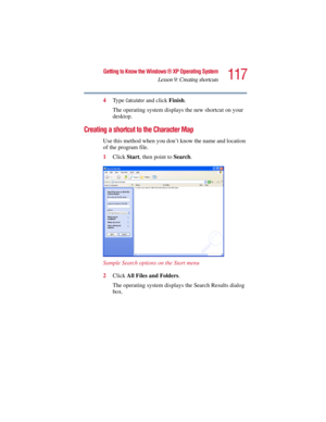 Page 117117
Getting to Know the Windows ® XP Operating System
Lesson 9: Creating shortcuts
5.375 x 8.375 ver 2.3
4Ty p e  Calculator and click Finish.
The operating system displays the new shortcut on your 
desktop.
Creating a shortcut to the Character Map
Use this method when you don’t know the name and location 
of the program file.
1Click Start, then point to Search.
Sample Search options on the Start menu
2Click All Files and Folders.
The operating system displays the Search Results dialog 
box. 