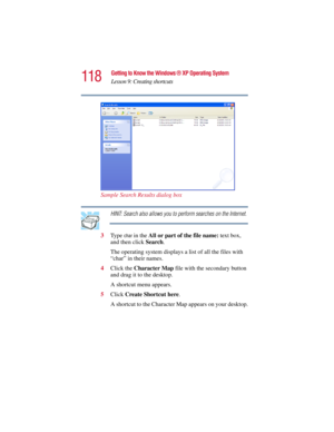 Page 118118
Getting to Know the Windows ® XP Operating System
Lesson 9: Creating shortcuts
5.375 x 8.375 ver 2.3
Sample Search Results dialog box
HINT: Search also allows you to perform searches on the Internet.
3Ty p e  
char in the All or part of the file name: text box, 
and then click Search.
The operating system displays a list of all the files with 
“char” in their names.
4Click the Character Map file with the secondary button 
and drag it to the desktop.
A shortcut menu appears.
5Click Create Shortcut...