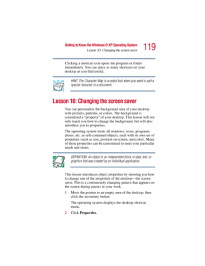 Page 119119
Getting to Know the Windows ® XP Operating System
Lesson 10: Changing the screen saver
5.375 x 8.375 ver 2.3
Clicking a shortcut icon opens the program or folder 
immediately. You can place as many shortcuts on your 
desktop as you find useful.
HINT: The Character Map is a useful tool when you want to add a 
special character to a document.
Lesson 10: Changing the screen saver
You can personalize the background area of your desktop 
with pictures, patterns, or colors. The background is 
considered a...