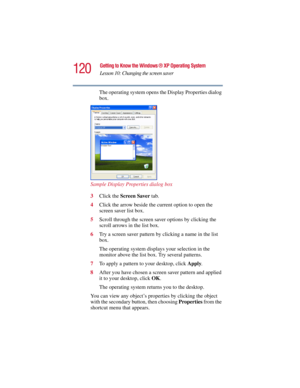 Page 120120
Getting to Know the Windows ® XP Operating System
Lesson 10: Changing the screen saver
5.375 x 8.375 ver 2.3
The operating system opens the Display Properties dialog 
box.
Sample Display Properties dialog box
3Click the Screen Saver tab.
4Click the arrow beside the current option to open the 
screen saver list box.
5Scroll through the screen saver options by clicking the 
scroll arrows in the list box.
6Try a screen saver pattern by clicking a name in the list 
box.
The operating system displays your...