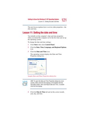 Page 121121
Getting to Know the Windows ® XP Operating System
Lesson 11: Setting the date and time
5.375 x 8.375 ver 2.3
The next lesson explains how to set two other properties—the 
date and time.
Lesson 11: Setting the date and time
You initially set the computer’s date and time properties 
when you turned the computer on for the first time and set up 
the operating system. 
To change the date and time settings:
1Click Start, then click Control Panel.
2Click the Date, Time, Language, and Regional Options...